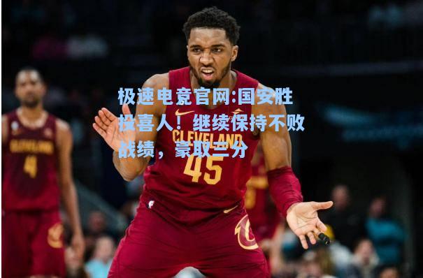 极速电竞官网:国安胜投喜人！继续保持不败战绩，豪取三分