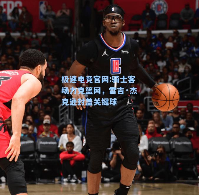 极速电竞官网:骑士客场力克篮网，雷吉·杰克逊封盖关键球