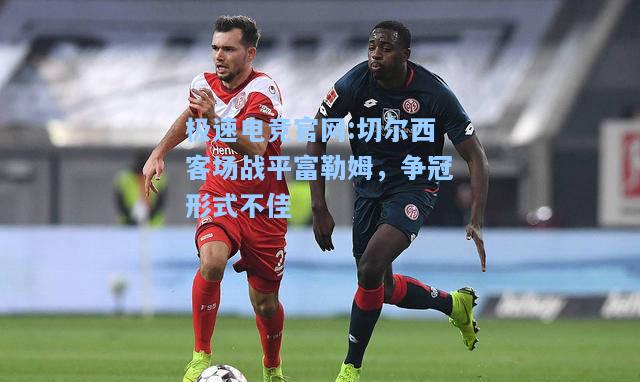 极速电竞官网:切尔西客场战平富勒姆，争冠形式不佳