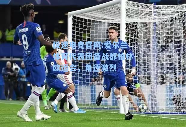 极速电竞官网:爱尔兰体育代表团备战都柏林欧运会，角逐激烈